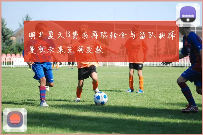 明年夏天B费或再陷转会与留队抉择曼联未来充满变数