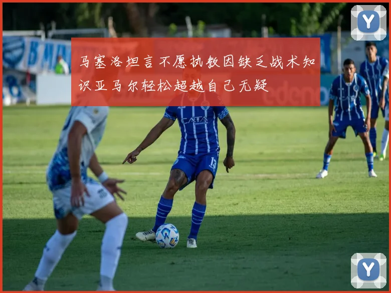 马塞洛坦言不愿执教因缺乏战术知识亚马尔轻松超越自己无疑