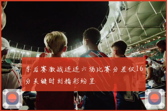 季后赛激战连连六场比赛分差仅16分关键时刻精彩纷呈