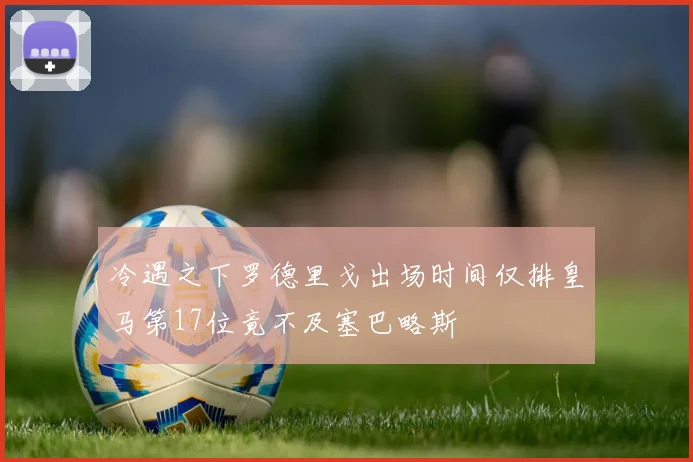 冷遇之下罗德里戈出场时间仅排皇马第17位竟不及塞巴略斯