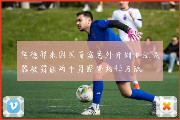 阿德耶米因买盲盒意外开到非法武器被罚款两个月薪资约45万欧