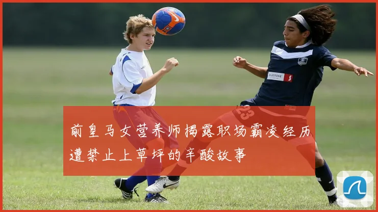 前皇马女营养师揭露职场霸凌经历遭禁止上草坪的辛酸故事