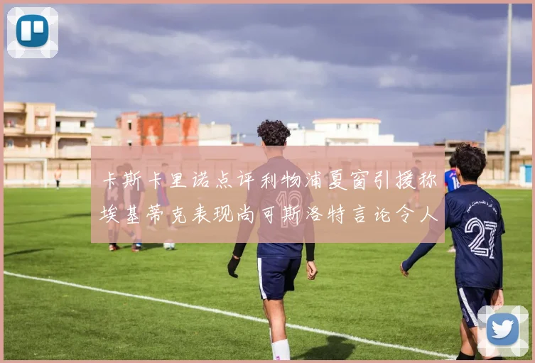 卡斯卡里诺点评利物浦夏窗引援称埃基蒂克表现尚可斯洛特言论令人哭笑不得