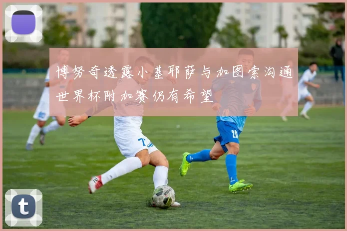 博努奇透露小基耶萨与加图索沟通世界杯附加赛仍有希望