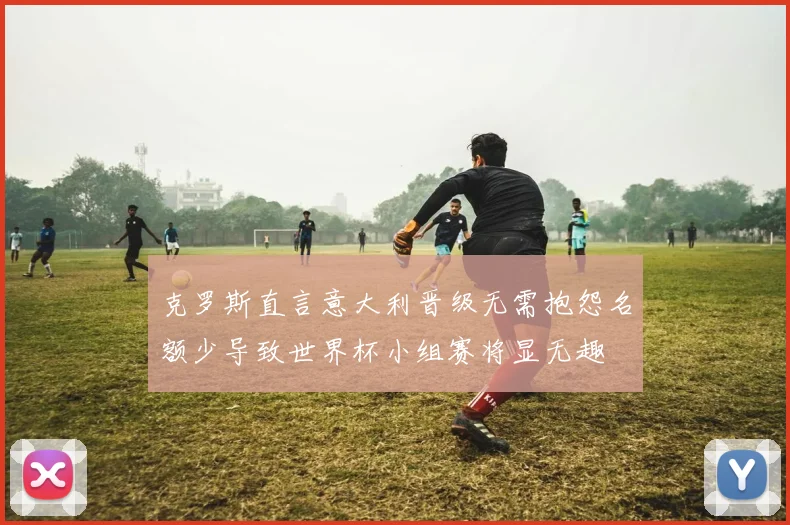 克罗斯直言意大利晋级无需抱怨名额少导致世界杯小组赛将显无趣