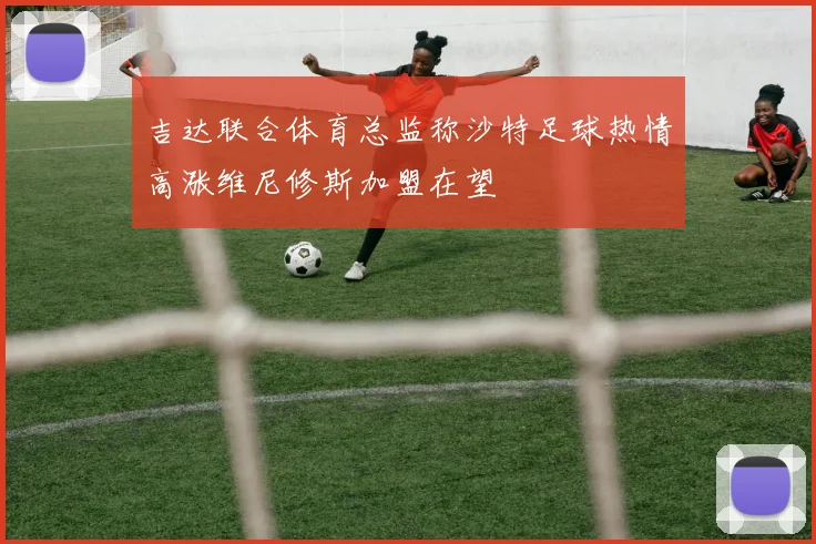 吉达联合体育总监称沙特足球热情高涨维尼修斯加盟在望