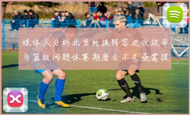 媒体人分析北京轮换阵容进攻效率与篮板问题休赛期磨合不足亟需提升