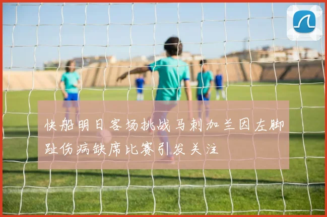 快船明日客场挑战马刺加兰因左脚趾伤病缺席比赛引发关注